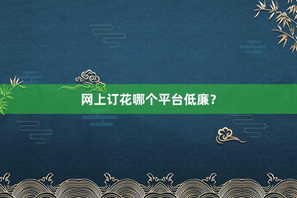 网上订花哪个平台低廉？