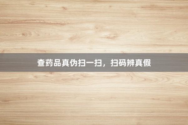 查药品真伪扫一扫，扫码辨真假
