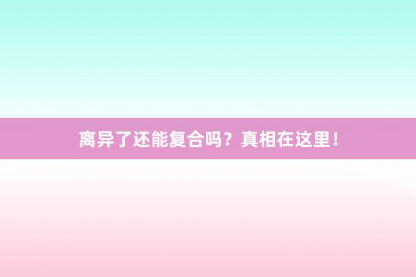 离异了还能复合吗？真相在这里！
